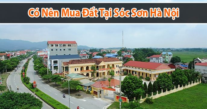 CÓ NÊN MUA ĐẤT SÓC SƠN HAY KHÔNG? PHÂN TÍCH TIỀM NĂNG ĐẦU TƯ